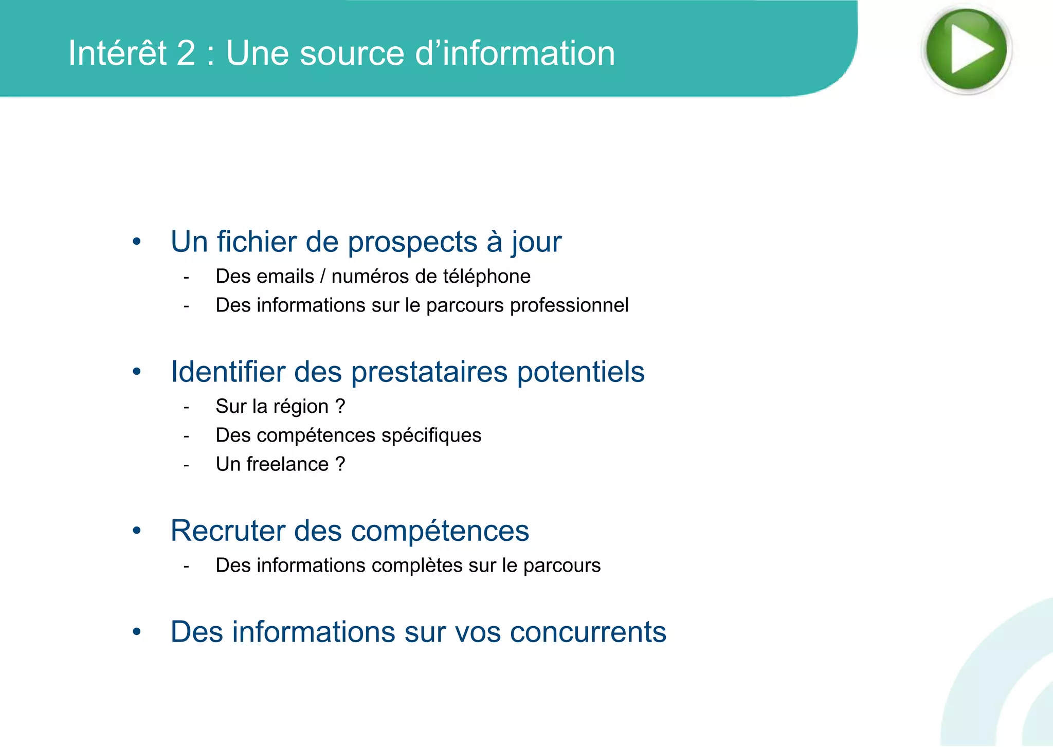 Intérêt 2 : Une source d’information
• Un fichier de prospects à jour
‐ Des emails / numéros de téléphone
‐ Des informations sur le parcours professionnel
• Identifier des prestataires potentiels
‐ Sur la région ?
‐ Des compétences spécifiques
‐ Un freelance ?
• Recruter des compétences
‐ Des informations complètes sur le parcours
• Des informations sur vos concurrents