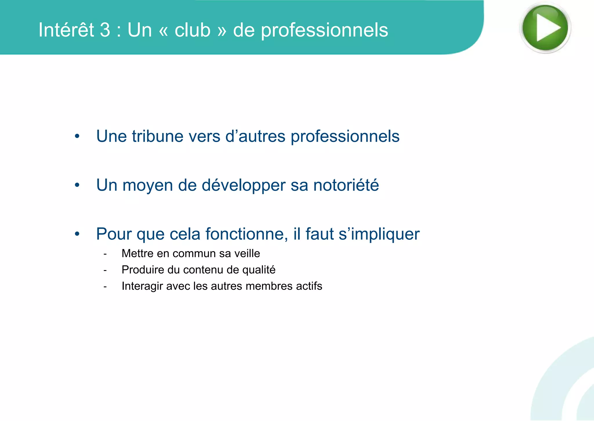 Intérêt 3 : Un « club » de professionnels
• Une tribune vers d’autres professionnels
• Un moyen de développer sa notoriété
• Pour que cela fonctionne, il faut s’impliquer
‐ Mettre en commun sa veille
‐ Produire du contenu de qualité
‐ Interagir avec les autres membres actifs