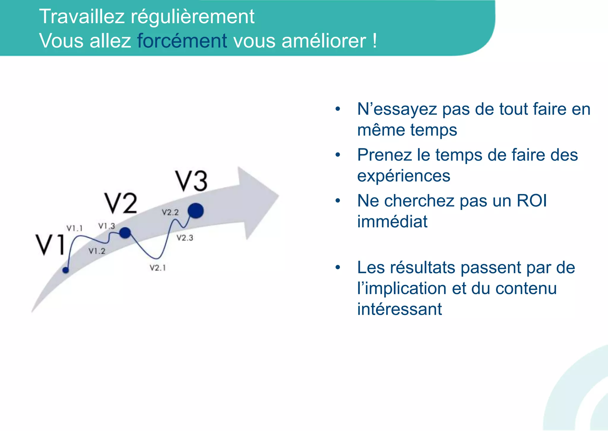 Travaillez régulièrement
Vous allez forcément vous améliorer !
• N’essayez pas de tout faire en
même temps
• Prenez le temps de faire des
expériences
• Ne cherchez pas un ROI
immédiat
• Les résultats passent par de
l’implication et du contenu
intéressant
