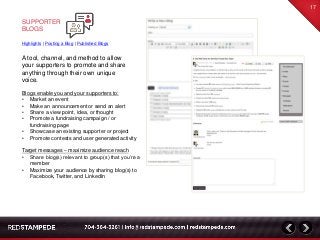 Blogs enable you and your supporters to:
• Market an event
• Make an announcement or send an alert
• Share a view point, idea, or thought
• Promote a fundraising campaign / or
fundraising page
• Showcase an existing supporter or project
• Promote contests and user generated activity
Target messages – maximize audience reach
• Share blog(s) relevant to group(s) that you’re a
member
• Maximize your audience by sharing blog(s) to
Facebook, Twitter, and LinkedIn
A tool, channel, and method to allow
your supporters to promote and share
anything through their own unique
voice.
17
SUPPORTER
BLOGS
Highlights | Posting a Blog | Published Blogs
 