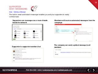 The built-in email and instant messenger enables you and your supporters to easily
communicate
18
Supporter to supporter member chat
Supporters can message one or more friends
inside the network
The company can send a global message to all
members
Members will receive automated messages from the
campaign
SUPPORTER
CHAT / MESSAGING
Inbox - Sending a Message
 