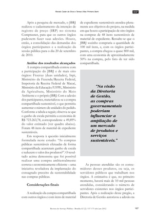 RSP
167Revista do Serviço Público Brasília 63 (2): 157-175 abr/jun 2012
Renato Cader da Silva e Teresa Villac Pinheiro Barki
Após a pesquisa de mercado, o JBRJ
realizou o cadastramento da intenção de
registro de preço (IRP) no sistema
Comprasnet, para que os outros órgãos
pudessem fazer suas adesões. Houve,
então, a consolidação das demandas dos
órgãos participantes e a realização da
sessão pública para o dia 20 de setembro
de 2010.
Análise dos resultados alcançados
A compra compartilhada contou com
a participação do JBRJ e de mais oito
órgãos: Fiocruz (duas unidades), Inpi,
Ministério da Fazenda/Receita Federal,
Inspetoria da Receita Federal de Macaé,
Ministério da Educação/UFPE, Ministério
da Agricultura, Ministério do Meio
Ambiente e o próprio JBRJ. Com a adesão
dos participantes, materializou-se a compra
compartilhada sustentável, o que permitiu
aumentar o número de unidades do pedido.
Conforme a tabela a seguir, observa-se que
o ganho de escala permitiu a economia de
R$ 723.263,78, correspondente a 49,89%
do valor estimado (ver quadro abaixo).
Foram 48 itens de material de expediente
sustentáveis.
Em resposta à questão inicialmente
formulada neste estudo: ““As compras
públicas sustentáveis efetuadas de forma
compartilhada acarretam ganho de escala
e reduzem o valor dos produtos?””. O resul-
tado acima demonstra que foi possível
realizar uma compra ambientalmente
correta e economicamente eficiente –– uma
iniciativa reveladora da implantação do
consagrado preceito da sustentabilidade
nas compras públicas.
Considerações finais
A realização da compra compartilhada
com outros órgãos e com itens de material
de expediente sustentáveis atendeu plena-
mente aos objetivos do projeto, na medida
em que houve a participação de oito órgãos
na compras de 48 itens sustentáveis de
material de expediente. Ressalte-se que o
JBRJ sozinho compraria a quantidade de
100 mil itens, e, com os órgãos partici-
pantes, a compra chegou a quase 800 mil,
com uma economia de aproximadamente
50% na compra, pelo fato de ter sido
compartilhada.
As pessoas atendidas são os consu-
midores desses produtos, ou seja, os
servidores públicos que trabalham nos
órgãos. A estimativa é que, no primeiro
momento, haverá mais de 10 mil pessoas
atendidas, considerando o número de
servidores existentes nos órgãos partici-
pantes. Após a realização desse pregão, a
Diretoria de Gestão autorizou a adesão na
“Na visão
da Diretoria
de Gestão,
as compras
governamentais
poderiam
influenciar a
ampliação de
um mercado
de produtos e
serviços
sustentáveis.”
 