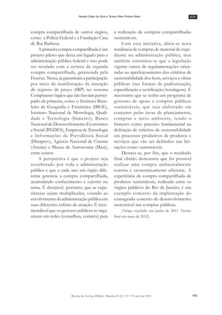 RSP
169Revista do Serviço Público Brasília 63 (2): 157-175 abr/jun 2012
Renato Cader da Silva e Teresa Villac Pinheiro Barki
compra compartilhada de outros órgãos,
como a Polícia Federal e a Fundação Casa
de Rui Barbosa.
A primeira compra compartilhada é um
projeto-piloto que deixa um legado para a
administração pública federal e isso pode
ser revelado com a certeza da segunda
compra compartilhada, gerenciada pela
Fiocruz. Nesta, já garantiram a participação
por meio da manifestação da intenção
de registro de preço (IRP) no sistema
Comprasnet órgãos que não haviam partici-
pado da primeira, como o Instituto Brasi-
leiro de Geografia e Estatística (IBGE),
Instituto Nacional de Metrologia, Quali-
dade e Tecnologia (Inmetro), Banco
Nacional de Desenvolvimento Econômico
e Social (BNDES), Empresa de Tecnologia
e Informações da Previdência Social
(Dataprev), Agência Nacional de Cinema
(Ancine) e Museu de Astronomia (Mast),
entre outros.
A perspectiva é que o projeto seja
reverberado por toda a administração
pública e que a cada ano um órgão dife-
rente gerencie a compra compartilhada,
acumulando conhecimento e expertise no
tema. É desejável, portanto, que as expe-
riências sejam multiplicadas, visando ao
envolvimento da administração pública em
suas diferentes esferas de atuação. É reco-
mendável que os gestores públicos se orga-
nizem em redes (conselhos, comitês) para
a realização de compras compartilhadas
sustentáveis.
Com essa iniciativa, abriu-se nova
tendência de compras de material de expe-
diente na administração pública, mas
também constatou-se que a legislação
vigente carece de regulamentações orien-
tadas ao aperfeiçoamento dos critérios de
sustentabilidade dos bens, serviços e obras
públicas (nas formas de padronização,
especificação e certificação/rotulagem). É
necessário que se tenha um programa de
governo de apoio a compras públicas
sustentáveis, que seja elaborado em
conjunto pelas áreas de planejamento,
compras e meio ambiente, tendo o
Inmetro como parceiro fundamental na
definição de critérios de sustentabilidade
em processos produtivos de produtos e
serviços que vão ser definidos nas lici-
tações como sustentáveis.
Destaca-se, por fim, que o resultado
final obtido demonstra que foi possível
realizar uma compra ambientalmente
correta e economicamente eficiente. A
experiência da compra compartilhada de
produtos sustentáveis, realizada entre os
órgãos públicos do Rio de Janeiro, é um
exemplo concreto da implantação do
consagrado conceito de desenvolvimento
sustentável nas compras públicas.
(Artigo recebido em junho de 2011. Versão
final em maio de 2012).
 
