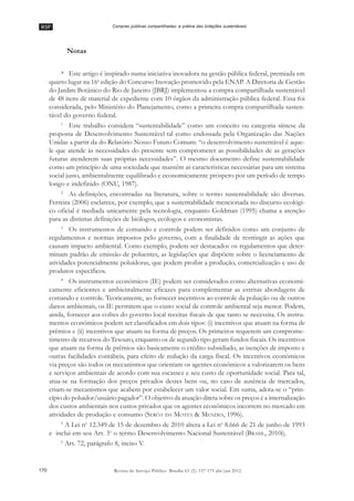 RSP
170 Revista do Serviço Público Brasília 63 (2): 157-175 abr/jun 2012
Compras públicas compartilhadas: a prática das licitações sustentáveis
Notas
* Este artigo é inspirado numa iniciativa inovadora na gestão pública federal, premiada em
quarto lugar na 16a
edição do Concurso Inovação promovido pela ENAP. A Diretoria de Gestão
do Jardim Botânico do Rio de Janeiro (JBRJ) implementou a compra compartilhada sustentável
de 48 itens de material de expediente com 10 órgãos da administração pública federal. Essa foi
considerada, pelo Ministério do Planejamento, como a primeira compra compartilhada susten-
tável do governo federal.
1
Este trabalho considera ““sustentabilidade”” como um conceito ou categoria síntese da
proposta de Desenvolvimento Sustentável tal como endossada pela Organização das Nações
Unidas a partir da do Relatório Nosso Futuro Comum: ““o desenvolvimento sustentável é aque-
le que atende às necessidades do presente sem comprometer as possibilidades de as gerações
futuras atenderem suas próprias necessidades””. O mesmo documento define sustentabilidade
como um princípio de uma sociedade que mantém as características necessárias para um sistema
social justo, ambientalmente equilibrado e economicamente próspero por um período de tempo
longo e indefinido (ONU, 1987).
2
As definições, encontradas na literatura, sobre o termo sustentabilidade são diversas.
Ferreira (2006) esclarece, por exemplo, que a sustentabilidade mencionada no discurso ecológi-
co oficial é mediada unicamente pela tecnologia, enquanto Goldman (1995) chama a atenção
para as distintas definições de biólogos, ecólogos e economistas.
3
Os instrumentos de comando e controle podem ser definidos como um conjunto de
regulamentos e normas impostos pelo governo, com a finalidade de restringir as ações que
causam impacto ambiental. Como exemplo, podem ser destacados os regulamentos que deter-
minam padrão de emissão de poluentes, as legislações que dispõem sobre o licenciamento de
atividades potencialmente poluidoras, que podem proibir a produção, comercialização e uso de
produtos específicos.
4
Os instrumentos econômicos (IE) podem ser considerados como alternativas economi-
camente eficientes e ambientalmente eficazes para complementar as estritas abordagens de
comando e controle. Teoricamente, ao fornecer incentivos ao controle da poluição ou de outros
danos ambientais, os IE permitem que o custo social de controle ambiental seja menor. Podem,
ainda, fornecer aos cofres do governo local receitas fiscais de que tanto se necessita. Os instru-
mentos econômicos podem ser classificados em dois tipos: (i) incentivos que atuam na forma de
prêmios e (ii) incentivos que atuam na forma de preços. Os primeiros requerem um comprome-
timento de recursos do Tesouro, enquanto os de segundo tipo geram fundos fiscais. Os incentivos
que atuam na forma de prêmios são basicamente o crédito subsidiado, as isenções de imposto e
outras facilidades contábeis, para efeito de redução da carga fiscal. Os incentivos econômicos
via preços são todos os mecanismos que orientam os agentes econômicos a valorizarem os bens
e serviços ambientais de acordo com sua escassez e seu custo de oportunidade social. Para tal,
atua-se na formação dos preços privados destes bens ou, no caso de ausência de mercados,
criam-se mecanismos que acabem por estabelecer um valor social. Em suma, adota-se o ““prin-
cípio do poluidor/usuário pagador””. O objetivo da atuação direta sobre os preços é a internalização
dos custos ambientais nos custos privados que os agentes econômicos incorrem no mercado em
atividades de produção e consumo (SERÔA DA MOTTA & MENDES, 1996).
5
A Lei no
12.349 de 15 de dezembro de 2010 altera a Lei no
8.666 de 21 de junho de 1993
e inclui em seu Art. 3o
o termo Desenvolvimento Nacional Sustentável (BRASIL, 2010i).
6
Art. 72, parágrafo 8, inciso V.
 