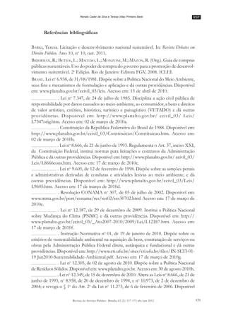 RSP
171Revista do Serviço Público Brasília 63 (2): 157-175 abr/jun 2012
Renato Cader da Silva e Teresa Villac Pinheiro Barki
Referências bibliográficas
BARKI, Teresa. Licitação e desenvolvimento nacional sustentável. In: Revista Debates em
Direito Público. Ano 10, no
10, out. 2011.
BIDERMAN, R.; BETIOL, L.; MACEDO, L.; MONZONI, M.; MAZON, R. (Org.). Guia de compras
públicas sustentáveis. Uso do poder de compra do governo para a promoção de desenvol-
vimento sustentável. 2a
Edição. Rio de Janeiro: Editora FGV, 2008. ICLEI.
BRASIL. Lei no
6.938, de 31/08/1981. Dispõe sobre a Política Nacional do Meio Ambiente,
seus fins e mecanismos de formulação e aplicação e dá outras providências. Disponível
em: www.planalto.gov.br/ccivil_03/leis. Acesso em: 15 de abril de 2010.
. Lei no
7.347, de 24 de julho de 1985. Disciplina a ação civil pública de
responsabilidade por danos causados ao meio-ambiente, ao consumidor, a bens e direitos
de valor artístico, estético, histórico, turístico e paisagístico (VETADO) e dá outras
providências. Disponível em: http://www.planalto.gov.br/ ccivil_03/ Leis/
L7347orig.htm. Acesso em: 02 de março de 2010a.
. Constituição da República Federativa do Brasil de 1988. Disponível em:
http://www.planalto.gov.br/ccivil_03/Constituicao/Constituicao.htm. Acesso em:
02 de março de 2010b.
. Lei no
8.666, de 21 de junho de 1993. Regulamenta o Art. 37, inciso XXI,
da Constituição Federal, institui normas para licitações e contratos da Administração
Pública e dá outras providências. Disponível em: http://www.planalto.gov.br/ ccivil_03/
Leis/L8666cons.htm. Acesso em: 17 de março de 2010c.
. Lei no
9.605, de 12 de fevereiro de 1998. Dispõe sobre as sanções penais
e administrativas derivadas de condutas e atividades lesivas ao meio ambiente, e dá
outras providências. Disponível em: http://www.planalto.gov.br/ccivil_03/Leis/
L9605.htm. Acesso em: 17 de março de 2010d.
. Resolução CONAMA no
307, de 05 de julho de 2002. Disponível em:
www.mma.gov.br/port/conama/res/res02/res30702.html Acesso em: 17 de março de
2010e.
. Lei no
12.187, de 29 de dezembro de 2009. Institui a Política Nacional
sobre Mudança do Clima (PNMC) e dá outras providências. Disponível em: http://
www.planalto.gov.br/ccivil_03/_Ato2007-2010/2009/Lei/L12187.htm. Acesso em:
17 de março de 2010f.
. Instrução Normativa no
01, de 19 de janeiro de 2010. Dispõe sobre os
critérios de sustentabilidade ambiental na aquisição de bens, contratação de serviços ou
obras pela Administração Pública Federal direta, autárquica e fundacional e dá outras
providências. Disponível em: http://www.cti.ufu.br/sites/cti.ufu.br/files/IN-SLTI-01-
19 Jan2010-Sustentabilidade-Ambiental.pdf. Acesso em: 17 de março de 2010g.
. Lei no
12.305, de 02 de agosto de 2010. Dispõe sobre a Política Nacional
de Resíduos Sólidos. Disponível em: www.planalto.gov.br. Acesso em: 30 de agosto 2010h.
. Lei no
12.349, de 15 de dezembro de 2010. Altera as Leis no
8.666, de 21 de
junho de 1993, no
8.958, de 20 de dezembro de 1994, e no
10.973, de 2 de dezembro de
2004; e revoga o § 1o
do Art. 2o
da Lei no
11.273, de 6 de fevereiro de 2006. Disponível
 