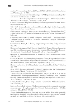 RSP
172 Revista do Serviço Público Brasília 63 (2): 157-175 abr/jun 2012
Compras públicas compartilhadas: a prática das licitações sustentáveis
em: http://www.planalto.gov.br/ccivil_03/_Ato2007-2010/2010/Lei L12349.htm. Acesso
em: 17 de dezembro de 2010i.
. Convenção sobre Diversidade Biológica –– CDB. Disponível em: www.cdb.gov.br/
cdb. Acesso em: 17 de março de 2010j.
. Guia de Compras Públicas Sustentáveis para a Administração Federal.
Ministério do Planejamento, Orçamento e Gestão, 2011.
CATÁLOGO Sustentável. Disponível em: http://www.catalogosustentavel.com.br/ Acesso
em: 16 de março de 2010.
CES –– FGV. Centro de Estudos em Sustentabilidade da Fundação Getúlio Vargas de São
Paulo. Disponível em: www.ces.fgvsp.br
COLETÂNEA DE LEGISLAÇÃO AMBIENTAL DO SENADO FEDERAL. Disponível em: http//
www.senado.gov.br/sf/senado/programas/senadoverde/legisla_ambiental/pdf/
indice.pdf.
COMISSÃO EUROPÉIA (2005) /Compras Ecológicas/ Manual sobre a Contratação Pública
Ecológica. Oficina de Publicações Oficiais das Comunidades Européias. Luxemburgo.
ISBN 92-894-8988-X.
CONSTANZA, R.; PATTEN, B. C. Defining and predicting sustainability. Ecological Economics
(15), 1993.
DRUMMOND, José Augusto (Org.); BURSTYN, Marcel (Org.). Desenvolvimento Sustentável:
uma ideia com linhagem e legado. Apresentação. Sustentabilidade, Regulação e Desenvol-
vimento. Revista Sociedade e Estado, Brasília, v. 24, n. 1, p.11-15, jan./abr., 2009.
GOLDMAN, A. Threats to Sustainability in African Agriculture. Human Ecology, 23 (3):
291-334, 1995.
GUIMARAES, Roberto P. Facilitating Dialogue Between Science/Policy and Policy/Science:
some General Reflections and Proposals for the Path Ahead. FIRST IHDP SCIENCE-POLICY
DIALOGUE SYMPOSIUM. Berne, Switzerland, September, 2006. p. 21-22.
MEYER, J. L.; HELFMAN, G. S. The ecological basis of sustainability. Ecological Application,
3(4), 1993.
OCDE (2002). Recommendation of the Council on Improving the Environmental
Performance of Public Procurement, C 3, 23/01/2003.
RESOLUÇÃO DA ORGANIZAÇÃO DAS NAÇÕES UNIDAS (ONU) no
39/248, de 16 de abril de
1985. Estabelece Diretrizes para a Proteção ao Consumidor das Nações Unidas. Disponível
em: http://www.buscalegis.ufsc.br/revistas/index.php/buscalegis/article/viewArticle/
24028. Acesso em: 17 de março de 2010.
SANTOS, Murillo; BARKI, Teresa (Org). Licitações e Contratações Públicas Sustentáveis.
Belo Horizonte, 2011.
SERÔA DA MOTTA, R. & MENDES, F. E. Instrumentos econômicos na gestão ambiental:
aspectos teóricos e de implementação. In: A Economia Brasileira em Perspectiva - 1996. Rio
de Janeiro: IPEA/DIPES, 1996 (b).
UNITED Nations Department of Economic and Social Affairs: division for sustainable
development. Agenda 21. Rio de Janeiro, 1992. Disponível em: <www.un.org/esa/dsd/
agenda21/res_agenda21_04.shtml>. Acesso em: 8 de março de2010b.
 