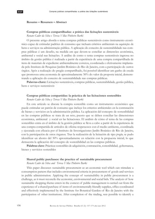 RSP
174 Revista do Serviço Público Brasília 63 (2): 157-175 abr/jun 2012
Compras públicas compartilhadas: a prática das licitações sustentáveis
Resumo –– Resumen –– Abstract
Compras públicas compartilhadas: a prática das licitações sustentáveis
Renato Cader da Silva e Teresa Villac Pinheiro Barki
O presente artigo aborda o tema compras públicas sustentáveis como instrumento econô-
mico capaz de estimular padrões de consumo que incluam critérios ambientais na aquisição de
bens e serviços na administração pública. A aplicação do conceito de sustentabilidade nas com-
pras públicas é um desafio, na medida em que devem-se conciliar as dimensões econômica,
ambiental e social nas licitações. A análise de como o tema compras sustentáveis ingressa no
âmbito da gestão pública é realizada a partir da experiência de uma compra compartilhada de
itens de materiais de expediente ambientalmente corretos, coordenada e efetivamente implanta-
da pelo Instituto de Pesquisas Jardim Botânico do Rio de Janeiro, com a participação de outros
órgãos. Após a realização do pregão compartilhado, foi possível identificar um ganho de escala
que promoveu uma economia de aproximadamente 50% do valor da proposta inicial, demons-
trando a aplicação do conceito de sustentabilidade nas compras públicas.
Palavras-chave: Licitações sustentáveis, compras públicas, sustentabilidade, gestão pública,
bens e serviços sustentáveis
Compras públicas compartidas: la práctica de las licitaciones sostenibles
Renato Cader da Silva y Teresa Villac Pinheiro Barki
En este artículo se discute la compra sostenible como un instrumento económico que
puede estimular un patrón de consumo que incluye los criterios ambientales en la contratación
de bienes y servicios en la administración pública. La aplicación del concepto de sostenibilidad
en las compras públicas se trata de un reto, puesto que se deben conciliar las dimensiones
económica, ambiental y social en las licitaciones. El análisis de cómo el tema de las compras
sostenibles entra en el ámbito de la gestión pública se lleva a cabo a partir de la experiencia de
una compra compartida de artículos de oficina respetuosos con el medio ambiente, coordinada
y ejecutada con eficacia por el Instituto de Investigaciones Jardín Botánico de Río de Janeiro,
con la participación de otros órganos. Tras la realización de la licitación de tipo pregão, se pudo
identificar un ahorro del 50% aproximadamente en relación con la propuesta inicial, lo que
demuestra la aplicación del concepto de sostenibilidad en las compras públicas.
Palabras clave: Prácticas sostenibles de adquisición, contratación, sostenibilidad, gobernanza,
bienes y servicios sostenibles
Shared public purchases: the practice of sustainable procurement
Renato Cader da Silva and Teresa Villac Pinheiro Barki
This paper discusses sustainable procurement as an economic tool which can stimulate a
consumption pattern that includes environmental criteria in procurement of goods and services
in public administration. Applying the concept of sustainability in public procurement is a
challenge, as it must reconcile the economic, environmental and social bids. The analysis of how
sustainable shopping theme enters in the context of public management is carried out from the
experience of a shared purchase of items of environmentally friendly supplies, office coordinated
and effectively implemented by the Institute for Botanical Garden of Rio de Janeiro with the
participation of other institutions. After completion of the trading, was possible to identify a
 
