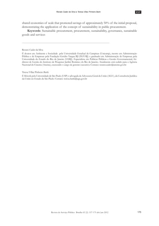 RSP
175Revista do Serviço Público Brasília 63 (2): 157-175 abr/jun 2012
Renato Cader da Silva e Teresa Villac Pinheiro Barki
shared economies of scale that promoted savings of approximately 50% of the initial proposal,
demonstrating the application of the concept of sustainability in public procurement.
Keywords: Sustainable procurement, procurement, sustainability, governance, sustainable
goods and services
Renato Cader da Silva
É doutor em Ambiente e Sociedade pela Universidade Estadual de Campinas (Unicamp), mestre em Administração
Pública e de Empresas pela Fundação Getúlio Vargas/RJ (FGV-RJ) e graduado em Administração de Empresas pela
Universidade do Estado do Rio de Janeiro (UERJ). Especialista em Políticas Públicas e Gestão Governamental, foi
diretor de Gestão do Instituto de Pesquisas Jardim Botânico do Rio de Janeiro. Atualmente está cedido para a Agência
Nacional do Cinema (Ancine), exercendo o cargo de gerente executivo. Contato: renato.cader@ancine.gov.br
Teresa Villac Pinheiro Barki
É filósofa pela Universidade de São Paulo (USP) e advogada da Advocacia-Geral da União (AGU), da Consultoria Jurídica
da União no Estado de São Paulo. Contato: teresa.barki@agu.gov.br
 