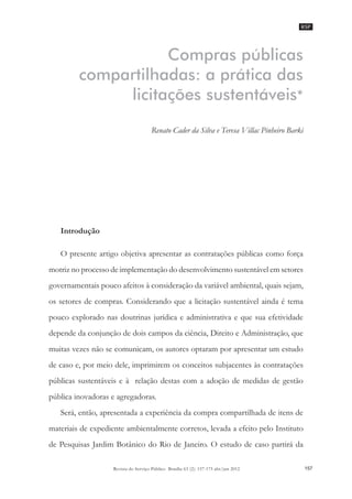 RSP
157Revista do Serviço Público Brasília 63 (2): 157-175 abr/jun 2012
Renato Cader da Silva e Teresa Villac Pinheiro Barki
Compras públicas
compartilhadas: a prática das
licitações sustentáveis*
Renato Cader da Silva e Teresa Villac Pinheiro Barki
Introdução
O presente artigo objetiva apresentar as contratações públicas como força
motriz no processo de implementação do desenvolvimento sustentável em setores
governamentais pouco afeitos à consideração da variável ambiental, quais sejam,
os setores de compras. Considerando que a licitação sustentável ainda é tema
pouco explorado nas doutrinas jurídica e administrativa e que sua efetividade
depende da conjunção de dois campos da ciência, Direito e Administração, que
muitas vezes não se comunicam, os autores optaram por apresentar um estudo
de caso e, por meio dele, imprimirem os conceitos subjacentes às contratações
públicas sustentáveis e à relação destas com a adoção de medidas de gestão
pública inovadoras e agregadoras.
Será, então, apresentada a experiência da compra compartilhada de itens de
materiais de expediente ambientalmente corretos, levada a efeito pelo Instituto
de Pesquisas Jardim Botânico do Rio de Janeiro. O estudo de caso partirá da
 