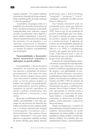 RSP
158 Revista do Serviço Público Brasília 63 (2): 157-175 abr/jun 2012
Compras públicas compartilhadas: a prática das licitações sustentáveis
seguinte pergunta: ““As compras públicas
sustentáveis, efetuadas de forma comparti-
lhada, acarretam ganho de escala e reduzem
o valor dos produtos?””.
A pertinência da pesquisa refere-se à
insipiência dos mercados fornecedores de
bens e produtos sustentáveis, acarretando
competitividade mais reduzida e preços
elevados. Considerando o dever legal de o
gestor público implementar o desenvol-
vimento nacional sustentável com emprego
das licitações, há um paradoxo a ser
superado, concernente às limitações
orçamentárias, à busca por economicidade
e à inserção de critérios socioambientais
nas contratações.
Sustentabilidade e desenvolvi-
mento sustentável: conceitos e
aplicações na gestão pública
Sustentabilidade e desenvolvimento
sustentável1
são conceitos que transitam
nos discursos e preâmbulos de projetos
governamentais2
, bem como nos mais
diversos círculos e grupos sociais, muitas
vezes com notável e estranho consenso,
como se fossem palavras mágicas ou
fetiches. Em verdade, é um grande desafio
para pesquisadores, gestores públicos,
tomadores de decisão, operadores do
direito e políticos estabelecerem uma
noção aplicável e circunscrita a esses
termos.
De acordo com Drummond e Burstyn
(2009), sustentabilidade é uma ideia que
surgiu em um processo de discussão que
inspirou doutrinas, teorias e políticas, desde
que a revolução industrial deu margem
a preocupações sistemáticas com o
desenvolvimento. Nas palavras desses
autores: ““Sustentável”” é uma entre várias
palavras ou expressões cunhadas ao longo
de muitas décadas para indicar direções
preferenciais para o desenvolvimento
““integrado””, ““autônomo””, ““social””,
““endógeno””, ““territorial”” etc. (DRUMMOND;
BURSTYN, 2009, p.11).
Um ““sistema sustentável”” pode ser
considerado como aquele que sobrevive
ou persiste (COSTANZA, 1995; PATTEN,
1995). Nota-se que há um problema de
precisão terminológica para essa defini-
ção: qual é o sistema, por quanto tempo
ele persiste e quando se pode averiguar
se o mesmo persistiu? A aplicação do
conceito de sustentabilidade depende do
contexto em que está sendo utilizado
(MEYER et al., 1993), e é fundamental,
portanto, que aqueles que fazem uso do
termo especifiquem qual o tipo de
conhecimento que está sendo utilizado e
de que forma será aplicado.
Conceitos de sustentabilidade e desen-
volvimento sustentável têm sido discutidos
e criticados por diferentes correntes
teóricas e científicas, especialmente no que
diz respeito a sua aplicabilidade. O con-
ceito de desenvolvimento sustentável,
considerado por muitos como um conceito
político, foi colocado em evidência com a
iniciativa da ONU (1987) de inserção da
expressão em circulação em um encontro
internacional que gerou a publicação do
relatório Nosso Futuro Comum. O con-
ceito apresentado no relatório revela a
preocupação com o bem-estar das popu-
lações futuras e a necessidade de serem
conciliadas as dimensões econômica,
política, social, ambiental e cultural do
desenvolvimento.
Desde seu lançamento, o conceito de
desenvolvimentosustentávelenraizou-seese
espalhou substancialmente no tecido
institucional, nas esferas pública e privada,
sensibilizou a mídia e moldou o universo das
decisões políticas. Na academia, após um
estranhamento inicial, o desenvolvimento
 