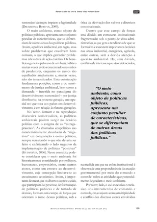 RSP
159Revista do Serviço Público Brasília 63 (2): 157-175 abr/jun 2012
Renato Cader da Silva e Teresa Villac Pinheiro Barki
sustentável alcançou impacto e legitimidade
(DRUMMOND; BURSTYN, 2009).
O meio ambiente, como objeto de
políticas públicas, apresenta um conjunto
peculiar de características, que se diferen-
ciam de outras áreas das políticas públicas.
Assim, a política ambiental, em regra, atua
sobre problemas que envolvem bens
comuns, o que implica gerenciar proble-
mas relevantes de ação coletiva. Os bene-
fícios gerados pelo uso de um bem público
muitas vezes estão concentrados nas mãos
de produtores, enquanto os custos são
espalhados amplamente e, muitas vezes,
não são internalizados. Essa constatação
fundamenta posições, como a do movi-
mento de justiça ambiental, bem como a
demanda –– inserida no paradigma do
desenvolvimento sustentável –– por justiça
distributiva na presente geração, em espe-
cial no que toca aos países em desenvol-
vimento, e em relação às futuras gerações.
No senso comum e na reprodução
discursiva conservadora, as políticas
ambientais podem surgir no cenário
político com o estigma de as ““estraga-
prazeres””. As chamadas ecopolíticas são
caracteristicamente alcunhadas de ““nega-
tivas”” em comparação a outras políticas,
sempre ressaltando o que não deveria ser
feito e enfatizando o lado negativo da
implementação de políticas ““positivas””
(GUIMARÃES, 2006). Nesse contexto, pode-
se considerar que o meio ambiente foi
historicamente considerado por políticos,
burocratas, empresários, entre outros
atores, como um entrave ao desenvol-
vimento, cuja concepção limitava-se ao
crescimento econômico. Assim, é impor-
tante destacar que os diversos atores sociais,
que participam do processo de formulação
de políticas públicas e de tomada de
decisão, formam um campo de forças que
orientam o rumo dessas políticas, sob a
ótica da efetivação dos valores e diretrizes
constitucionais.
Ocorre que esse campo de forças
está diluído em estruturas institucionais
fragmentadas sob o ponto de vista admi-
nistrativo, o que gera a tendência de que se
formulem e executem importantes decisões
nas áreas industrial, energética, agrícola,
entre outras, sem a devida atenção à
questão ambiental. Há, sem dúvida,
conflitos de interesses quesão evidenciados,
na medida em que na esfera institucional é
observada uma preponderância da atuação
governamental por meio do comando e
controle3
sobre as atividades que potencial-
mente degradam o meio ambiente.
Por outro lado, o uso excessivo e exclu-
sivo dos instrumentos de comando e
controle, em conjunto com a multiplicidade
e conflito dos diversos atores envolvidos
“O meio
ambiente, como
objeto de políticas
públicas,
apresenta um
conjunto peculiar
de características,
que se diferenciam
de outras áreas
das políticas
públicas.”
 