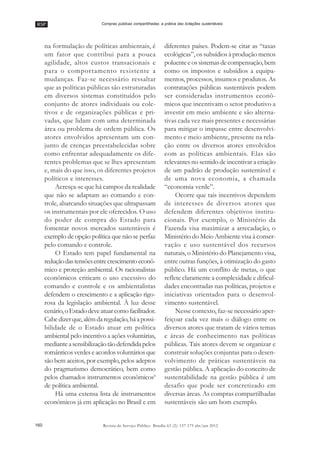 RSP
160 Revista do Serviço Público Brasília 63 (2): 157-175 abr/jun 2012
Compras públicas compartilhadas: a prática das licitações sustentáveis
na formulação de políticas ambientais, é
um fator que contribui para a pouca
agilidade, altos custos transacionais e
para o comportamento resistente a
mudanças. Faz-se necessário ressaltar
que as políticas públicas são estruturadas
em diversos sistemas constituídos pelo
conjunto de atores individuais ou cole-
tivos e de organizações públicas e pri-
vadas, que lidam com uma determinada
área ou problema de ordem pública. Os
atores envolvidos apresentam um con-
junto de crenças preestabelecidas sobre
como enfrentar adequadamente os dife-
rentes problemas que se lhes apresentam
e, mais do que isso, os diferentes projetos
políticos e interesses.
Acresça-se que há campos da realidade
que não se adaptam ao comando e con-
trole, abarcando situações que ultrapassam
os instrumentais por ele oferecidos. O uso
do poder de compra do Estado para
fomentar novos mercados sustentáveis é
exemplo de opção política que não se perfaz
pelo comando e controle.
O Estado tem papel fundamental na
reduçãodastensõesentrecrescimentoeconô-
mico e proteção ambiental. Os racionalistas
econômicos criticam o uso excessivo do
comando e controle e os ambientalistas
defendem o crescimento e a aplicação rigo-
rosa da legislação ambiental. À luz desse
cenário,oEstadodeveatuarcomofacilitador.
Cabedizerque,alémdaregulação,háapossi-
bilidade de o Estado atuar em política
ambiental pelo incentivo a ações voluntárias,
medianteasensibilizaçãotãodefendidapelos
românticos verdes e acordos voluntários que
são bem aceitos, por exemplo, pelos adeptos
do pragmatismo democrático, bem como
pelos chamados instrumentos econômicos4
de política ambiental.
Há uma extensa lista de instrumentos
econômicos já em aplicação no Brasil e em
diferentes países. Podem-se citar as ““taxas
ecológicas””, os subsídios à produção menos
poluenteeossistemasdecompensação,bem
como os impostos e subsídios a equipa-
mentos, processos, insumos e produtos. As
contratações públicas sustentáveis podem
ser consideradas instrumentos econô-
micos que incentivam o setor produtivo a
investir em meio ambiente e são alterna-
tivas cada vez mais presentes e necessárias
para mitigar o impasse entre desenvolvi-
mento e meio ambiente, presente na rela-
ção entre os diversos atores envolvidos
com as políticas ambientais. Elas são
relevantes no sentido de incentivar a criação
de um padrão de produção sustentável e
de uma nova economia, a chamada
““economia verde””.
Ocorre que tais incentivos dependem
de interesses de diversos atores que
defendem diferentes objetivos institu-
cionais. Por exemplo, o Ministério da
Fazenda visa maximizar a arrecadação, o
Ministério do Meio Ambiente visa à conser-
vação e uso sustentável dos recursos
naturais, o Ministério do Planejamento visa,
entre outras funções, à otimização do gasto
público. Há um conflito de metas, o que
reflete claramente a complexidade e dificul-
dades encontradas nas políticas, projetos e
iniciativas orientados para o desenvol-
vimento sustentável.
Nesse contexto, faz-se necessário aper-
feiçoar cada vez mais o diálogo entre os
diversos atores que tratam de vários temas
e áreas de conhecimento nas políticas
públicas. Tais atores devem se organizar e
construir soluções conjuntas para o desen-
volvimento de práticas sustentáveis na
gestão pública. A aplicação do conceito de
sustentabilidade na gestão pública é um
desafio que pode ser concretizado em
diversas áreas. As compras compartilhadas
sustentáveis são um bom exemplo.
 