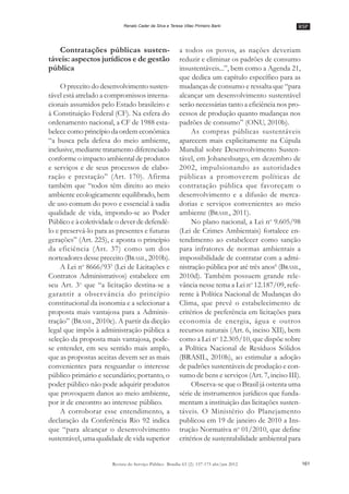 RSP
161Revista do Serviço Público Brasília 63 (2): 157-175 abr/jun 2012
Renato Cader da Silva e Teresa Villac Pinheiro Barki
Contratações públicas susten-
táveis: aspectos jurídicos e de gestão
pública
O preceito do desenvolvimento susten-
tável está atrelado a compromissos interna-
cionais assumidos pelo Estado brasileiro e
à Constituição Federal (CF). Na esfera do
ordenamento nacional, a CF de 1988 esta-
belece como princípio da ordem econômica
““a busca pela defesa do meio ambiente,
inclusive, mediante tratamento diferenciado
conforme o impacto ambiental de produtos
e serviços e de seus processos de elabo-
ração e prestação”” (Art. 170). Afirma
também que ““todos têm direito ao meio
ambiente ecologicamente equilibrado, bem
de uso comum do povo e essencial à sadia
qualidade de vida, impondo-se ao Poder
Público e à coletividade o dever de defendê-
lo e preservá-lo para as presentes e futuras
gerações”” (Art. 225), e aponta o princípio
da eficiência (Art. 37) como um dos
norteadores desse preceito (BRASIL, 2010b).
A Lei no
8666/935
(Lei de Licitações e
Contratos Administrativos) estabelece em
seu Art. 3o
que ““a licitação destina-se a
garantir a observância do princípio
constitucional da isonomia e a selecionar a
proposta mais vantajosa para a Adminis-
tração”” (BRASIL, 2010c). A partir da dicção
legal que impôs à administração pública a
seleção da proposta mais vantajosa, pode-
se entender, em seu sentido mais amplo,
que as propostas aceitas devem ser as mais
convenientes para resguardar o interesse
público primário e secundário; portanto, o
poder público não pode adquirir produtos
que provoquem danos ao meio ambiente,
por ir de encontro ao interesse público.
A corroborar esse entendimento, a
declaração da Conferência Rio 92 indica
que ““para alcançar o desenvolvimento
sustentável, uma qualidade de vida superior
a todos os povos, as nações deveriam
reduzir e eliminar os padrões de consumo
insustentáveis...””, bem como a Agenda 21,
que dedica um capítulo específico para as
mudanças de consumo e ressalta que ““para
alcançar um desenvolvimento sustentável
serão necessárias tanto a eficiência nos pro-
cessos de produção quanto mudanças nos
padrões de consumo”” (ONU, 2010b).
As compras públicas sustentáveis
aparecem mais explicitamente na Cúpula
Mundial sobre Desenvolvimento Susten-
tável, em Johanesburgo, em dezembro de
2002, impulsionando as autoridades
públicas a promoverem políticas de
contratação pública que favoreçam o
desenvolvimento e a difusão de merca-
dorias e serviços convenientes ao meio
ambiente (BRASIL, 2011).
No plano nacional, a Lei no
9.605/98
(Lei de Crimes Ambientais) fortalece en-
tendimento ao estabelecer como sanção
para infratores de normas ambientais a
impossibilidade de contratar com a admi-
nistração pública por até três anos6
(BRASIL,
2010d). Também possuem grande rele-
vância nesse tema a Lei no
12.187/09, refe-
rente à Política Nacional de Mudanças do
Clima, que prevê o estabelecimento de
critérios de preferência em licitações para
economia de energia, água e outros
recursos naturais (Art. 6, inciso XII), bem
como a Lei no
12.305/10, que dispõe sobre
a Política Nacional de Resíduos Sólidos
(BRASIL, 2010h), ao estimular a adoção
de padrões sustentáveis de produção e con-
sumo de bens e serviços (Art. 7, inciso III).
Observa-se que o Brasil já ostenta uma
série de instrumentos jurídicos que funda-
mentam a instituição das licitações susten-
táveis. O Ministério do Planejamento
publicou em 19 de janeiro de 2010 a Ins-
trução Normativa no
01/2010, que define
critérios de sustentabilidade ambiental para
 
