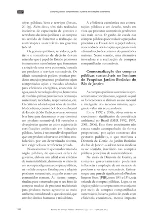 RSP
162 Revista do Serviço Público Brasília 63 (2): 157-175 abr/jun 2012
Compras públicas compartilhadas: a prática das licitações sustentáveis
obras públicas, bens e serviços (BRASIL,
2010g). Além disso, têm sido realizadas
iniciativas de capacitação de gestores e
servidores das áreas jurídicas e de compras
no sentido de fomentar a realização de
contratações sustentáveis no governo
federal.
Os gestores públicos, servidores, polí-
ticos e tomadores de decisão devem
entender que é papel do Estado promover
instrumentos econômicos que fomentem
a criação de uma nova economia, baseada
em produtos e serviços sustentáveis. Os
editais sustentáveis podem priorizar pro-
dutos em cujos processos produtivos sejam
comprovadas ações e medidas adotadas
para eficiência energética, economia de
água, uso de tecnologias limpas, bem como
de matérias-primas provenientes de manejo
sustentável, recicladas, reaproveitadas, etc.
Os critérios adotados por selos de credibi-
lidade oficiais, como o Selo Socioambiental
do Estado de São Paulo, servem como uma
boa base para determinar o que constitui
um produto sustentável. Há restrições e
divergências quanto ao uso e exigência de
certificações ambientais em licitações
públicas. Assim, é recomendável especificar
que um produto observe os critérios esta-
belecidos por um determinado sistema,
sem exigir selo ou certificação privada.
No momento em que um determinado
órgão público, de qualquer esfera de
governo, elabora um edital com critérios
de sustentabilidade, demonstra o início de
um novo paradigma nas compras públicas,
na medida em que o Estado passa a adquirir
produtos sustentáveis, atuando como um
consumidor comum. Ao mesmo tempo,
sinaliza para o mercado que o seu foco de
compras mudou: de produtos tradicionais
para produtos menos agressivos ao meio
ambiente,considerandoaquestãosocial,que
envolve direitos humanos e trabalhistas.
A eficiência econômica nas contra-
tações públicas é um desafio, tendo em
vista que produtos sustentáveis geralmente
são mais caros. O ganho de escala nas
compras públicas pode reduzir o preço dos
produtos e o Estado tem o papel indutor,
no sentido de adotar ações que promovam
a formalização de contratos de quantidades
maiores. Nesse sentido, uma alternativa
inovadora é a realização de compras
compartilhadas sustentáveis.
Contextualização das compras
públicas sustentáveis no Instituto
de Pesquisas Jardim Botânico do
Rio de Janeiro
As compras públicas sustentáveis apre-
sentam um conceito novo, segundo o qual
os fornecedores se alinham ao uso racional
e inteligente dos recursos naturais, agre-
gando valor aos seus produtos.
Entre 1992 e 2006, observou-se o
crescimento significativo da consciência
ambiental no Brasil (ISER 1992, 1997,
2001, 2006). Este forte crescimento não
estava sendo acompanhado de forma
proporcional por ações concretas dos
gestores públicos, o que motivou a
Diretoria de Gestão do Jardim Botânico
do Rio de Janeiro a adotar novas medidas
nesse sentido, inserindo nas compras
públicas princípios de sustentabilidade.
Na visão da Diretoria de Gestão, as
compras governamentais poderiam
influenciar a ampliação de um mercado de
produtos e serviços sustentáveis. Estima-
se que uma parcela significativa do Produto
Interno Bruto (PIB), entre 10% e 15%, seja
oriunda de compras públicas. Logo, se os
órgãos públicos comprassem em conjunto
por meio de compras compartilhadas
sustentáveis, haveria ganho de escala com
eficiência econômica, menos impacto
 