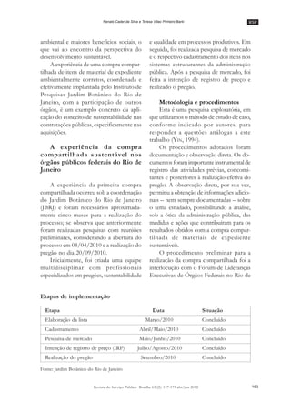 RSP
163Revista do Serviço Público Brasília 63 (2): 157-175 abr/jun 2012
Renato Cader da Silva e Teresa Villac Pinheiro Barki
ambiental e maiores benefícios sociais, o
que vai ao encontro da perspectiva do
desenvolvimento sustentável.
A experiência de uma compra compar-
tilhada de itens de material de expediente
ambientalmente corretos, coordenada e
efetivamente implantada pelo Instituto de
Pesquisas Jardim Botânico do Rio de
Janeiro, com a participação de outros
órgãos, é um exemplo concreto da apli-
cação do conceito de sustentabilidade nas
contratações públicas, especificamente nas
aquisições.
A experiência da compra
compartilhada sustentável nos
órgãos públicos federais do Rio de
Janeiro
A experiência da primeira compra
compartilhada ocorreu sob a coordenação
do Jardim Botânico do Rio de Janeiro
(JBRJ) e foram necessários aproximada-
mente cinco meses para a realização do
processo; se observa que anteriormente
foram realizadas pesquisas com reuniões
preliminares, considerando a abertura do
processo em 08/04/2010 e a realização do
pregão no dia 20/09/2010.
Inicialmente, foi criada uma equipe
multidisciplinar com profissionais
especializados em pregões, sustentabilidade
e qualidade em processos produtivos. Em
seguida, foi realizada pesquisa de mercado
e o respectivo cadastramento dos itens nos
sistemas estruturantes da administração
pública. Após a pesquisa de mercado, foi
feita a intenção de registro de preço e
realizado o pregão.
Metodologia e procedimentos
Esta é uma pesquisa exploratória, em
que utilizamos o método de estudo de caso,
conforme indicado por autores, para
responder a questões análogas a este
trabalho (YIN, 1994).
Os procedimentos adotados foram
documentação e observação direta. Os do-
cumentosforamimportanteinstrumentalde
registro das atividades prévias, concomi-
tantes e posteriores à realização efetiva do
pregão. A observação direta, por sua vez,
permitiu a obtenção de informações adicio-
nais –– nem sempre documentadas –– sobre
o tema estudado, possibilitando a análise,
sob a ótica da administração pública, das
medidas e ações que contribuíram para os
resultados obtidos com a compra compar-
tilhada de materiais de expediente
sustentáveis.
O procedimento preliminar para a
realização da compra compartilhada foi a
interlocução com o Fórum de Lideranças
Executivas de Órgãos Federais no Rio de
Etapa Data Situação
Elaboração da lista Março/2010 Concluído
Cadastramento Abril/Maio/2010 Concluído
Pesquisa de mercado Maio/Junho/2010 Concluído
Intenção de registro de preço (IRP) Julho/Agosto/2010 Concluído
Realização do pregão Setembro/2010 Concluído
Etapas de implementação
Fonte: Jardim Botânico do Rio de Janeiro
 