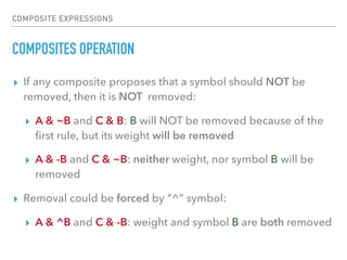 COMPOSITE EXPRESSIONS
COMPOSITES OPERATION
▸ If any composite proposes that a symbol should NOT be
removed, then it is NOT removed:
▸ A & ~B and C & B: B will NOT be removed because of the
ﬁrst rule, but its weight will be removed
▸ A & -B and C & ~B: neither weight, nor symbol B will be
removed
▸ Removal could be forced by “^” symbol:
▸ A & ^B and C & -B: weight and symbol B are both removed
 