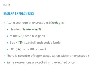 RULES
REGEXP EXPRESSIONS
▸ Atoms are regular expressions (/re/ﬂags):
▸ Header: Header=/re/H
▸ Mime (/P): scan text parts
▸ Body (/B): scan full undecoded body
▸ URL (/U): scan URLs found
▸ There is no order of regexps execution within an expression
▸ Same expressions are cached and executed once
 