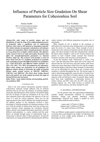 Influence of Particle Size Gradation On Shear
Parameters for Cohesionless Soil
Akshay Gandhi
M.E. Civil Geotechnical student
L. D. College of Engineering
Ahmedabad, India
akshaygandhi242@gmail.com
Prof. P.J.Mehta
Associate Prof. in Applied Mechanics Dept.
L. D. College of Engineering
Ahmedabad, India
mehta.priti67@gmail.com
Abstract-The wide range of particle shapes and size
distribution of sand, by virtue of its sedimentological process
of formation, plays a significant role in engineering
behavior when used as fill material or foundation material.
The relative density of a granular cohesionless soil indicates
its degree of compaction. Shear strength parameters increase
as we go from lower to higher relative density. The objective
of the research work is to study and analyze the factors that
affect the strength-deformation parameters i.e. Internal
Friction Angle (φ). The research work includes a series of
direct shear tests for UU condition, performed on granular
soils consisting of sand with different particle size gradations
(i.e. C-M,C-M-F,M-F) and different relative densities (i.e.
30%, 45%, 60%, 75%, 90%) reconstituted in the laboratory.
Direct shear testing was performed on all gradations for
different relative density to determine the angle of internal
friction under normal stresses of 50kN/m2
, 100kN/m2
,
150kN/m2
, and 200kN/m2
. The direct shear testing showed
that as the particle size of the sample increased, the angle of
internal friction also increased.
Index Terms—sand, relative density, mixed grading, particle
size gradation, DST.
I. INTRODUCTION
Sand is the most typical cohesionless granular material.
Cohesionless materials include different soils & artificial
substance that do not have the tendency of sticking together
among the individual grains of the material. The particle shape
and size & density of sand are considered to be one of the
most important factors that influence the behavior of the soil
when it is used for various purposes. These two are the
important factors that mainly influence the strength parameter.
All stability analysis in soil mechanics involves a basic
knowledge of shearing properties & shearing resistance of the
soil. From the number of studies done, there has not been any
proper literature found regarding the correlation between
relative density and strength deformation parameters with the
different sand gradation, i.e. coarse, medium and fine sand.
Hence, an attempt through means of experimental study is
being made to find the effect of these parameters. Several lab
experiments are being performed for determining the different
relative density with different proportions & particle size of
sand grades.
Shear strength of soil is defined as the resistance to
deformation by continuous shear displacement of soil particles
upon the action of a shear stress. Shear strength of soil is
mainly due to the cohesion of particles and the internal friction
angle. The shear strength of sand first introduced by Columb.
By theory shear strength is only by the friction between the
particle of sand. Columb simply assumed that frictional
resistance increases with increase in normal pressure.
As per the literature study “Mohammad A. sadek, Ying
Chen” said that laboratory direct shear tests of the sandy soil
showed that the soft and loose soils had similar yield forces
which were lower than those of the Firm soil, and the compact
soil had the highest yield forces Shear strength of cohesionless
soil can be determined by direct shear test. Constant strain
condition is satisfied throughout the test. The friction angle of
sand is determined graphically using the plot of normal stress
and shear stress. The effects of relative density on the bearing
capacity of the soil had been a topic of research. Many studies
have been done establishing a relationship between the
relative density and SPT value (N), the SPT value and the
bearing capacity, etc. This study focuses on particle size
gradation, relative density, and shear strength for sand.
II. MATERIAL AND PROCEDURE
For the present work, the experimental methodology
includes sample procurement followed by preliminary
laboratory testing and detailed laboratory testing
methodologies. Procured Soil sample is graded by sieve
analysis in three different sand as follows.
coarse sand =4.75mm to 2.00mm
medium sand =2.00mm to 0.425mm
fine sand=0.425mm to 0.075mm
There are different samples grade is prepared from above sand
in mixing with a percentage(%) by weight. All laboratory test
performed on Four sample grade prepared as a different
percentage as shown in table 1.
 