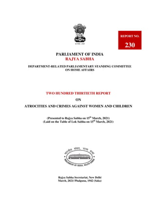 PARLIAMENT OF INDIA
RAJYA SABHA
DEPARTMENT-RELATED PARLIAMENTARY STANDING COMMITTEE
ON HOME AFFAIRS
Rajya Sabha Secretariat, New Delhi
March, 2021/ Phalguna, 1942 (Saka)
REPORT NO.
230
TWO HUNDRED THIRTIETH REPORT
ON
ATROCITIES AND CRIMES AGAINST WOMEN AND CHILDREN
(Presented to Rajya Sabha on 15th
March, 2021)
(Laid on the Table of Lok Sabha on 15th
March, 2021)
(PRESENTED TO RAJYA SABHA ON …..………NOVEMBER, 2011)
HA ON ….…NOVEMBER, 2011)
 