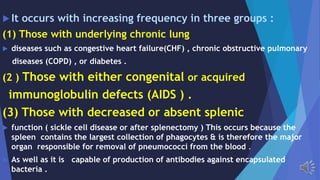 It occurs with increasing frequency in three groups :
(1) Those with underlying chronic lung
diseases such as congestive heart failure(CHF) , chronic obstructive pulmonary
diseases (COPD) , or diabetes .
(2 ) Those with either congenital or acquired
immunoglobulin defects (AIDS ) .
(3) Those with decreased or absent splenic
function ( sickle cell disease or after splenectomy ) This occurs because the
spleen contains the largest collection of phagocytes & is therefore the major
organ responsible for removal of pneumococci from the blood .
As well as it is capable of production of antibodies against encapsulated
bacteria .
 