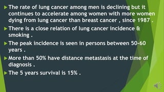 The rate of lung cancer among men is declining but it
continues to accelerate among women with more women
dying from lung cancer than breast cancer , since 1987 .
There is a close relation of lung cancer incidence &
smoking .
The peak incidence is seen in persons between 50-60
years .
More than 50% have distance metastasis at the time of
diagnosis .
The 5 years survival is 15% .
 