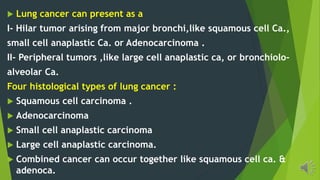 Lung cancer can present as a
I- Hilar tumor arising from major bronchi,like squamous cell Ca.,
small cell anaplastic Ca. or Adenocarcinoma .
II- Peripheral tumors ,like large cell anaplastic ca, or bronchiolo-
alveolar Ca.
Four histological types of lung cancer :
Squamous cell carcinoma .
Adenocarcinoma
Small cell anaplastic carcinoma
Large cell anaplastic carcinoma.
Combined cancer can occur together like squamous cell ca. &
adenoca.
 
