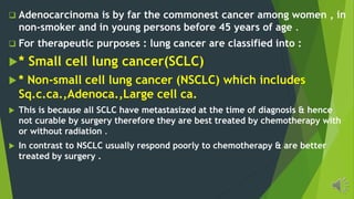 Adenocarcinoma is by far the commonest cancer among women , in
non-smoker and in young persons before 45 years of age .
For therapeutic purposes : lung cancer are classified into :
* Small cell lung cancer(SCLC)
* Non-small cell lung cancer (NSCLC) which includes
Sq.c.ca.,Adenoca.,Large cell ca.
This is because all SCLC have metastasized at the time of diagnosis & hence
not curable by surgery therefore they are best treated by chemotherapy with
or without radiation .
In contrast to NSCLC usually respond poorly to chemotherapy & are better
treated by surgery .
 