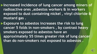 Increased incidence of lung cancer among miners of
radioactive ores ,asbestos workers & in workers
exposed to dust containing nickel , vinyl chloride &
mustard gas .
Exposure to asbestos increases the risk to lung
cancer 5 folds in non-smokers , by contrast heavy
smokers exposed to asbestos have an
approximately 55 times greater risk of lung cancer
than do non-smokers not exposed to asbestos .
 