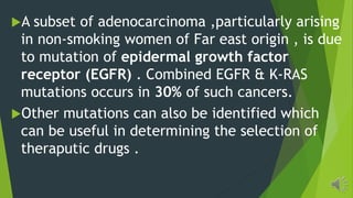 A subset of adenocarcinoma ,particularly arising
in non-smoking women of Far east origin , is due
to mutation of epidermal growth factor
receptor (EGFR) . Combined EGFR & K-RAS
mutations occurs in 30% of such cancers.
Other mutations can also be identified which
can be useful in determining the selection of
theraputic drugs .
 