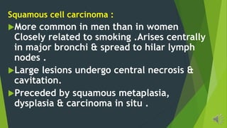 Squamous cell carcinoma :
More common in men than in women
Closely related to smoking .Arises centrally
in major bronchi & spread to hilar lymph
nodes .
Large lesions undergo central necrosis &
cavitation.
Preceded by squamous metaplasia,
dysplasia & carcinoma in situ .
 