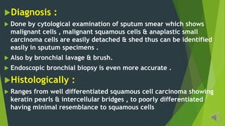 Diagnosis :
Done by cytological examination of sputum smear which shows
malignant cells , malignant squamous cells & anaplastic small
carcinoma cells are easily detached & shed thus can be identified
easily in sputum specimens .
Also by bronchial lavage & brush.
Endoscopic bronchial biopsy is even more accurate .
Histologically :
Ranges from well differentiated squamous cell carcinoma showing
keratin pearls & intercellular bridges , to poorly differentiated
having minimal resemblance to squamous cells
 