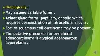 Histologically :
May assume variable forms .
Acinar gland forms, papillary, or solid which
requires demonstration of intracellular mucin .
Foci of squamous cell carcinoma may be present .
The putative precursor for peripheral
adenocarcinoma is atypical adenomatous
hyperplasia .
 