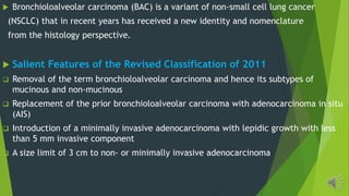 Bronchioloalveolar carcinoma (BAC) is a variant of non-small cell lung cancer
(NSCLC) that in recent years has received a new identity and nomenclature
from the histology perspective.
Salient Features of the Revised Classification of 2011
Removal of the term bronchioloalveolar carcinoma and hence its subtypes of
mucinous and non-mucinous
Replacement of the prior bronchioloalveolar carcinoma with adenocarcinoma in situ
(AIS)
Introduction of a minimally invasive adenocarcinoma with lepidic growth with less
than 5 mm invasive component
A size limit of 3 cm to non- or minimally invasive adenocarcinoma
 