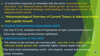 It is therefore important to remember that the terms "bronchioloalveolar
carcinoma " and "adenocarcinoma with lepidic growth" are not synonyms but a
reflection of our evolved histologic understanding of a less aggressive form of
adenocarcinoma overall.
Histomorphological Overview of Current Tumors in Adenocarcinoma
with Lepidic Growth
Atypical Adenomatous Hyperplasia (AAH)
Less than 0.5 cm, localized areas of hyperplasia of type 2 pneumocytes and/or
Clara cells replacing normal alveolar epithelium.
Adenocarcinoma in Situ (AIS)
The closest to the previous non-mucinous BAC. Less than 3 cm, solitary nodules
with pure lepidic growth with somewhat higher cellular atypia than AAH.
They have small monomorphous nuclei with pinpoint nucleoli and occasional
nuclear inclusions.
 