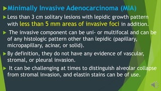 Minimally Invasive Adenocarcinoma (MIA)
Less than 3 cm solitary lesions with lepidic growth pattern
with less than 5 mm areas of invasive foci in addition.
The invasive component can be uni- or multifocal and can be
of any histologic pattern other than lepidic (papillary,
micropapillary, acinar, or solid).
By definition, they do not have any evidence of vascular,
stromal, or pleural invasion.
It can be challenging at times to distinguish alveolar collapse
from stromal invasion, and elastin stains can be of use.
 