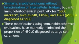 Similarly, a solid carcinoma without
keratinization or intercellular bridges, but with
immunohistochemical positivity for SqCC
markers , such as p40, CK5/6, and TP63 (p63), is
diagnosed as SqCC.
These modifications using immunohistochemical
evaluations have markedly minimized the
proportion of NSCLC diagnosed as large cell
carcinoma
 