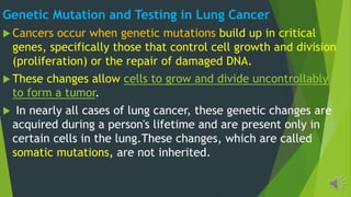 Genetic Mutation and Testing in Lung Cancer
Cancers occur when genetic mutations build up in critical
genes, specifically those that control cell growth and division
(proliferation) or the repair of damaged DNA.
These changes allow cells to grow and divide uncontrollably
to form a tumor.
In nearly all cases of lung cancer, these genetic changes are
acquired during a person's lifetime and are present only in
certain cells in the lung.These changes, which are called
somatic mutations, are not inherited.
 