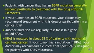 Patients with cancer that has an EGFR mutation generally
respond positively to treatment with the drug erlotinib
(Tarceva®).
If your tumor has an EGFR mutation, your doctor may
recommend treatment with this drug or participation in a
clinical trial.
Another mutation we regularly test for is in a gene
called KRAS.
KRAS is mutated in about 25 % of patients with non-small
cell lung cancer. If your tumor has a mutation in KRAS, your
doctor may recommend a clinical trial specifically designed
for patients with KRAS mutations.
 
