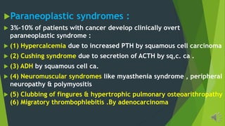 Paraneoplastic syndromes :
3%-10% of patients with cancer develop clinically overt
paraneoplastic syndrome :
(1) Hypercalcemia due to increased PTH by squamous cell carcinoma
(2) Cushing syndrome due to secretion of ACTH by sq,c. ca .
(3) ADH by squamous cell ca.
(4) Neuromuscular syndromes like myasthenia syndrome , peripheral
neuropathy & polymyositis
(5) Clubbing of fingures & hypertrophic pulmonary osteoarithropathy
(6) Migratory thrombophlebitis .By adenocarcinoma
 
