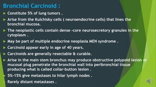 Bronchial Carcinoid :
Constitute 5% of lung tumors .
Arise from the Kulchisky cells ( neuroendocrine cells) that lines the
bronchial mucosa.
The neoplastic cells contain dense –core neurosecretory granules in the
cytoplasm .
May be part of multiple endocrine neoplasia MEN syndrome .
Carcinoid appear early in age of 40 years.
Carcinoids are generally resectable & curable.
Arise in the main stem bronchus may produce obstructive polypoid lesion or
mucosal plug penetrate the bronchial wall into peribronchial tissue
producing what is called collar-button lesion .
5%-15% give metastases to hilar lymph nodes .
Rarely distant metastases .
 