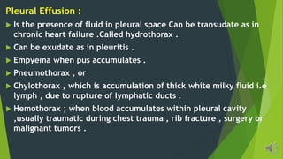 Pleural Effusion :
Is the presence of fluid in pleural space Can be transudate as in
chronic heart failure .Called hydrothorax .
Can be exudate as in pleuritis .
Empyema when pus accumulates .
Pneumothorax , or
Chylothorax , which is accumulation of thick white milky fluid i.e
lymph , due to rupture of lymphatic ducts .
Hemothorax ; when blood accumulates within pleural cavity
,usually traumatic during chest trauma , rib fracture , surgery or
malignant tumors .
 