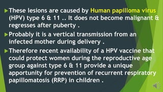 These lesions are caused by Human papilloma virus
(HPV) type 6 & 11 .. It does not become malignant &
regresses after puberty .
Probably it is a vertical transmission from an
infected mother during delivery .
Therefore recent availability of a HPV vaccine that
could protect women during the reproductive age
group against type 6 & 11 provide a unique
apportunity for prevention of recurrent respiratory
papillomatosis (RRP) in children .
 
