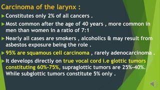 Carcinoma of the larynx :
Constitutes only 2% of all cancers .
Most common after the age of 40 years , more common in
men than women in a ratio of 7:1
Nearly all cases are smokers , alcoholics & may result from
asbestos exposure being the role .
95% are squamous cell carcinoma , rarely adenocarcinoma .
It develops directly on true vocal cord i.e glottic tumors
constituting 60%-75%, supraglottic tumors are 25%-40%.
While subglottic tumors constitute 5% only .
 