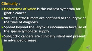 Clinically :
Hoarseness of voice is the earliest symptom for
glottic cancer .
90% of glottic tumors are confined to the larynx at
the time of diagnosis
Spread beyond the larynx is uncommon because of
the sparse lymphatic supply .
Subglottic cancers are clinically silent and present
in advanced disease .
 