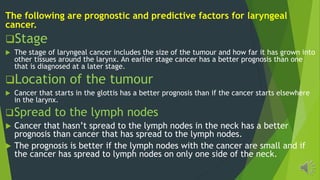 The following are prognostic and predictive factors for laryngeal
cancer.
Stage
The stage of laryngeal cancer includes the size of the tumour and how far it has grown into
other tissues around the larynx. An earlier stage cancer has a better prognosis than one
that is diagnosed at a later stage.
Location of the tumour
Cancer that starts in the glottis has a better prognosis than if the cancer starts elsewhere
in the larynx.
Spread to the lymph nodes
Cancer ha ha n pread o he l mph node in he neck ha a be er
prognosis than cancer that has spread to the lymph nodes.
The prognosis is better if the lymph nodes with the cancer are small and if
the cancer has spread to lymph nodes on only one side of the neck.
 