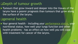 Depth of tumour growth
Tumours that grow inward and deeper into the tissues of the
larynx have a poorer prognosis than tumours that grow along
the surface of the larynx.
general health
Your general health including your performance status, your
nutritional status, how well your lungs function and other
health problems has an effect on how well you will cope
with treatment for cancer of the larynx.
 
