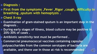 Diagnosis :
First from the symptoms ,Fever ,Rigor ,cough, difficulty in
breathing ,sputum with hemoptysis .
Chest X-ray
Examination of gram-stained sputum is an important step in the
diagnosis .
During early stages of illness, blood culture may be positive in
20%-30% of cases .
Antibiotic sensitivity test must be performed .
Commercial pneumococcal vaccines containing capsular
polysaccharides from the common serotypes of bacteria are
available, and there use in those at risk is recommended .
 