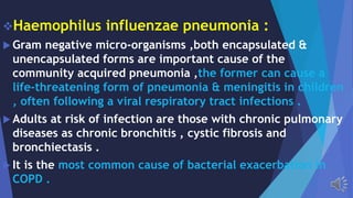 Haemophilus influenzae pneumonia :
Gram negative micro-organisms ,both encapsulated &
unencapsulated forms are important cause of the
community acquired pneumonia ,the former can cause a
life-threatening form of pneumonia & meningitis in children
, often following a viral respiratory tract infections .
Adults at risk of infection are those with chronic pulmonary
diseases as chronic bronchitis , cystic fibrosis and
bronchiectasis .
It is the most common cause of bacterial exacerbation in
COPD .
 