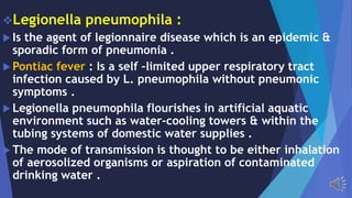 Legionella pneumophila :
Is the agent of legionnaire disease which is an epidemic &
sporadic form of pneumonia .
Pontiac fever : Is a self –limited upper respiratory tract
infection caused by L. pneumophila without pneumonic
symptoms .
Legionella pneumophila flourishes in artificial aquatic
environment such as water-cooling towers & within the
tubing systems of domestic water supplies .
The mode of transmission is thought to be either inhalation
of aerosolized organisms or aspiration of contaminated
drinking water .
 