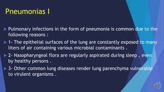 Pneumonias I
Pulmonary infections in the form of pneumonia is common due to the
following reasons :
1- The epithelial surfaces of the lung are constantly exposed to many
liters of air containing various microbial contaminants .
2- Nasopharyngeal flora are regularly aspirated during sleep , even
by healthy persons .
3- Other common lung diseases render lung parenchyma vulnerable
to virulent organisms .
 